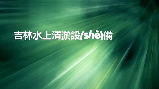 吉林水上清淤設(shè)備廠家直銷：解鎖河道治理新利器！